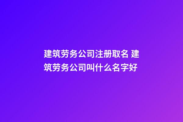 建筑劳务公司注册取名 建筑劳务公司叫什么名字好-第1张-公司起名-玄机派